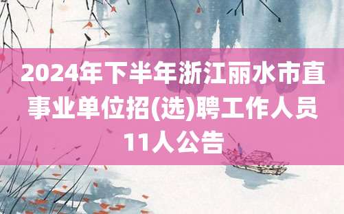 2024年下半年浙江丽水市直事业单位招(选)聘工作人员11人公告