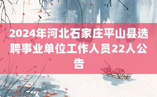 2024年河北石家庄平山县选聘事业单位工作人员22人公告