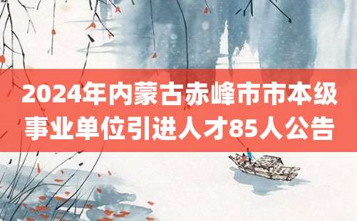 2024年内蒙古赤峰市市本级事业单位引进人才85人公告