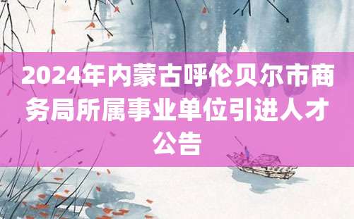 2024年内蒙古呼伦贝尔市商务局所属事业单位引进人才公告