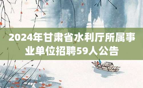 2024年甘肃省水利厅所属事业单位招聘59人公告