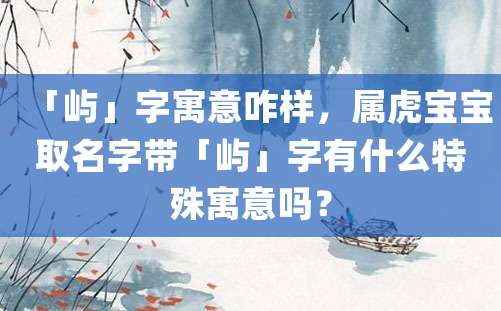 「屿」字寓意咋样，属虎宝宝取名字带「屿」字有什么特殊寓意吗？