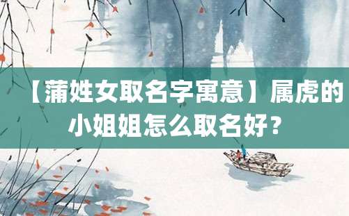 【蒲姓女取名字寓意】属虎的小姐姐怎么取名好？