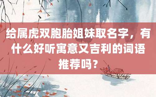 给属虎双胞胎姐妹取名字，有什么好听寓意又吉利的词语推荐吗？