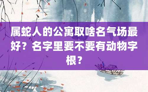 属蛇人的公寓取啥名气场最好？名字里要不要有动物字根？