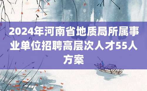 2024年河南省地质局所属事业单位招聘高层次人才55人方案