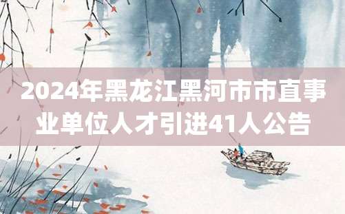 2024年黑龙江黑河市市直事业单位人才引进41人公告