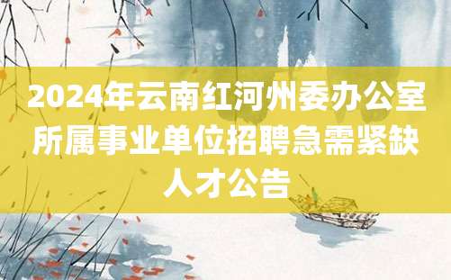 2024年云南红河州委办公室所属事业单位招聘急需紧缺人才公告