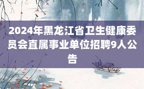 2024年黑龙江省卫生健康委员会直属事业单位招聘9人公告