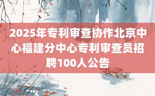 2025年专利审查协作北京中心福建分中心专利审查员招聘100人公告