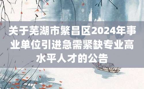 关于芜湖市繁昌区2024年事业单位引进急需紧缺专业高水平人才的公告