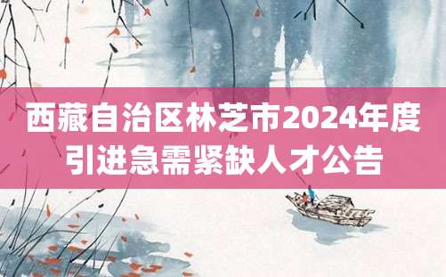 西藏自治区林芝市2024年度引进急需紧缺人才公告