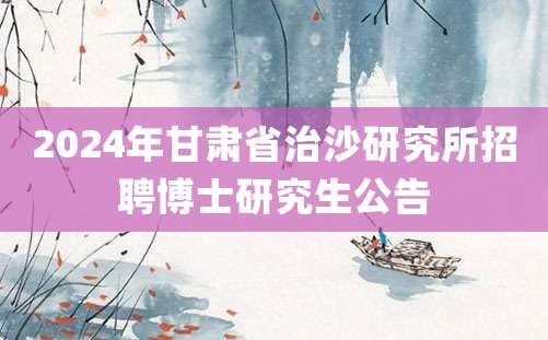 2024年甘肃省治沙研究所招聘博士研究生公告