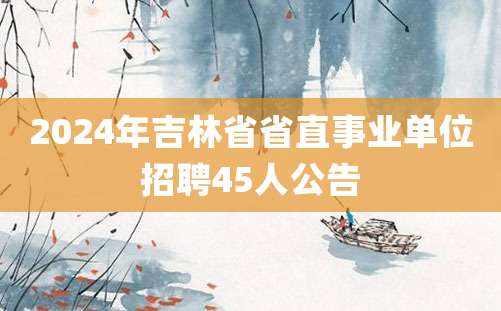 2024年吉林省省直事业单位招聘45人公告