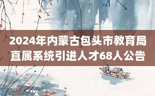 2024年内蒙古包头市教育局直属系统引进人才68人公告