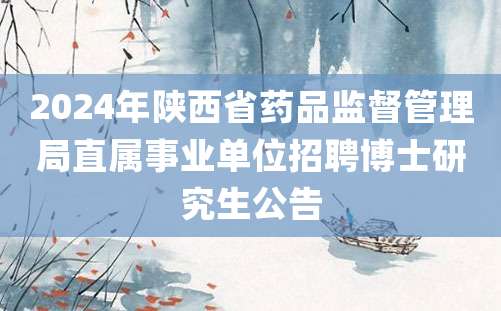 2024年陕西省药品监督管理局直属事业单位招聘博士研究生公告