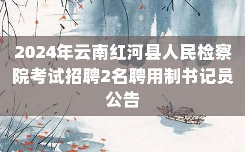 2024年云南红河县人民检察院考试招聘2名聘用制书记员公告