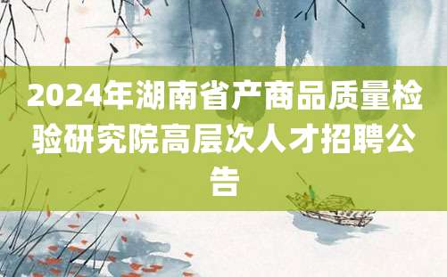 2024年湖南省产商品质量检验研究院高层次人才招聘公告