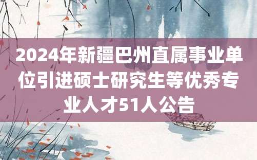 2024年新疆巴州直属事业单位引进硕士研究生等优秀专业人才51人公告