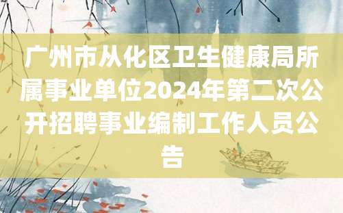 广州市从化区卫生健康局所属事业单位2024年第二次公开招聘事业编制工作人员公告