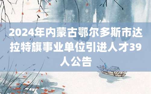 2024年内蒙古鄂尔多斯市达拉特旗事业单位引进人才39人公告