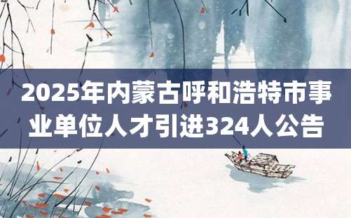 2025年内蒙古呼和浩特市事业单位人才引进324人公告