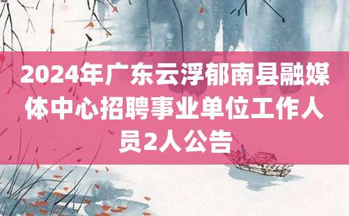 2024年广东云浮郁南县融媒体中心招聘事业单位工作人员2人公告