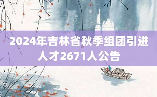 2024年吉林省秋季组团引进人才2671人公告