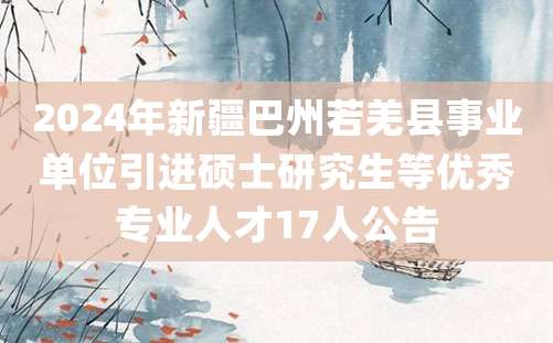 2024年新疆巴州若羌县事业单位引进硕士研究生等优秀专业人才17人公告