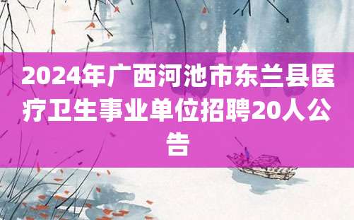 2024年广西河池市东兰县医疗卫生事业单位招聘20人公告