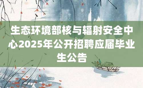 生态环境部核与辐射安全中心2025年公开招聘应届毕业生公告