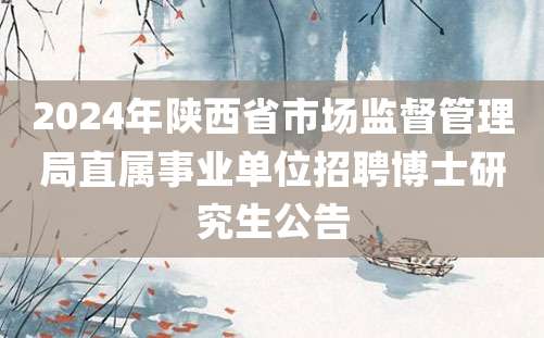 2024年陕西省市场监督管理局直属事业单位招聘博士研究生公告