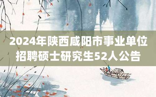 2024年陕西咸阳市事业单位招聘硕士研究生52人公告