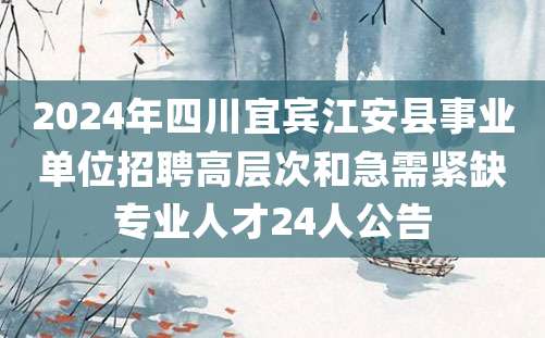 2024年四川宜宾江安县事业单位招聘高层次和急需紧缺专业人才24人公告