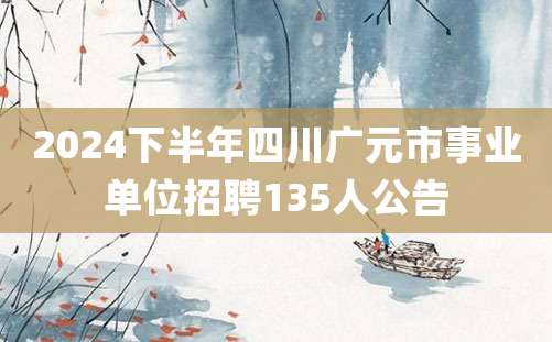 2024下半年四川广元市事业单位招聘135人公告