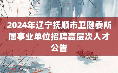 2024年辽宁抚顺市卫健委所属事业单位招聘高层次人才公告