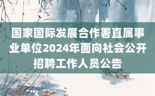 国家国际发展合作署直属事业单位2024年面向社会公开招聘工作人员公告