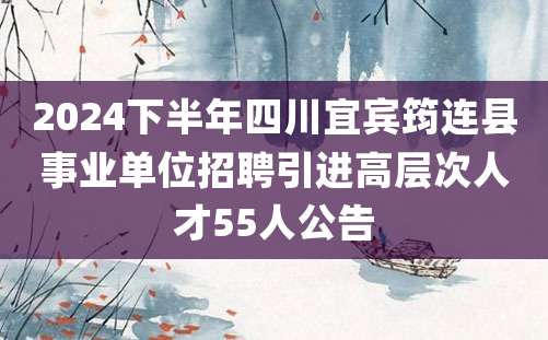 2024下半年四川宜宾筠连县事业单位招聘引进高层次人才55人公告