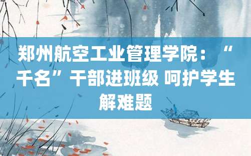 郑州航空工业管理学院：“千名”干部进班级 呵护学生解难题