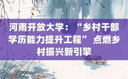 河南开放大学：“乡村干部学历能力提升工程” 点燃乡村振兴新引擎