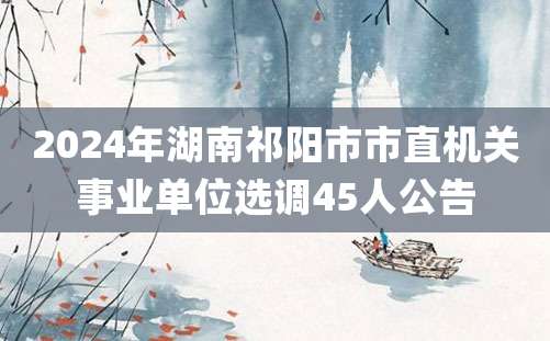 2024年湖南祁阳市市直机关事业单位选调45人公告