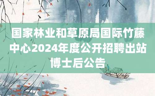 国家林业和草原局国际竹藤中心2024年度公开招聘出站博士后公告