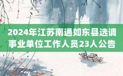 2024年江苏南通如东县选调事业单位工作人员23人公告