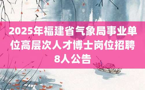 2025年福建省气象局事业单位高层次人才博士岗位招聘8人公告