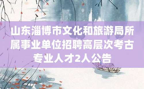 山东淄博市文化和旅游局所属事业单位招聘高层次考古专业人才2人公告