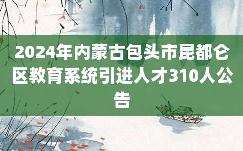 2024年内蒙古包头市昆都仑区教育系统引进人才310人公告