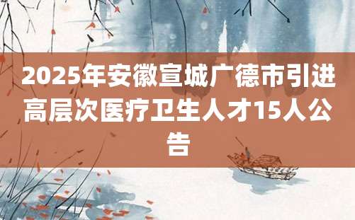 2025年安徽宣城广德市引进高层次医疗卫生人才15人公告