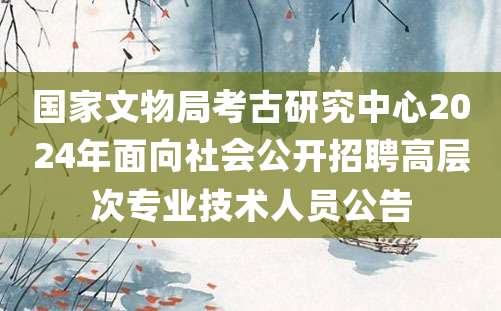 国家文物局考古研究中心2024年面向社会公开招聘高层次专业技术人员公告