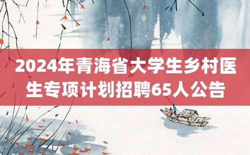 2024年青海省大学生乡村医生专项计划招聘65人公告