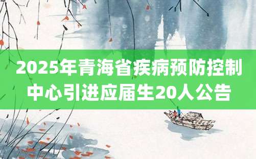 2025年青海省疾病预防控制中心引进应届生20人公告